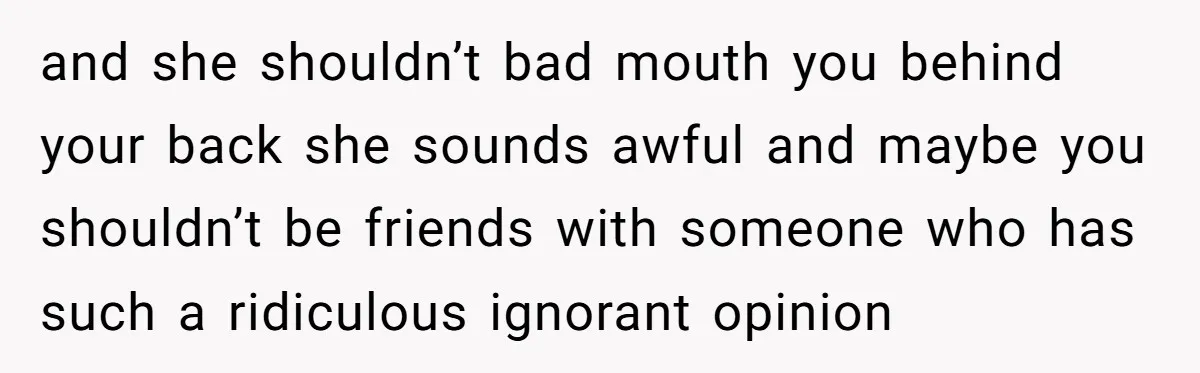 and she shouldn’t bad mouth you behind your back she sounds awful and maybe you shouldn’t be friends with someone who has such a ridiculous ignorant opinion