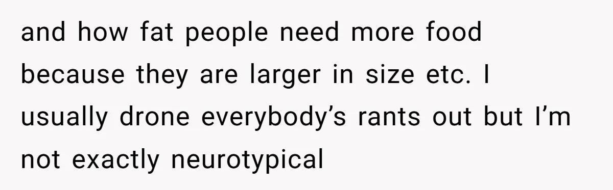 and how fat people need more food because they are larger in size etc. I usually drone everybody’s rants out but I’m not exactly neurotypical