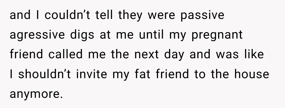 and I couldn’t tell they were passive agressive digs at me until my pregnant friend called me the next day and was like I shouldn’t invite my fat friend to...