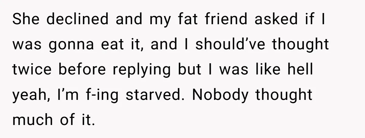 She declined and my fat friend asked if I was gonna eat it, and I should’ve thought twice before replying but I was like hell yeah, I’m f-ing starved. Nobody...