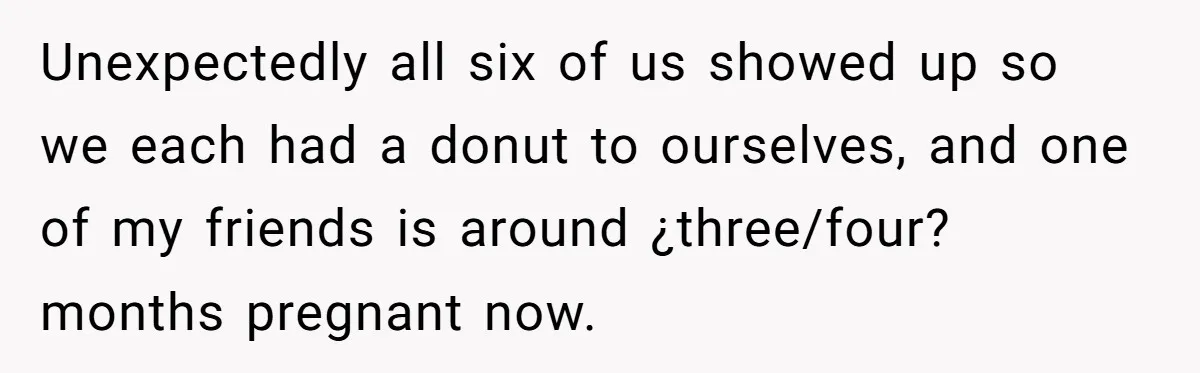 Unexpectedly all six of us showed up so we each had a donut to ourselves, and one of my friends is around ¿three/four? months pregnant now.