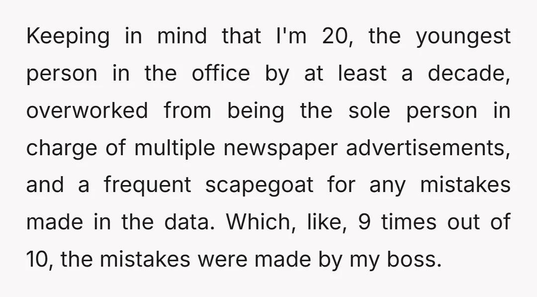 Keeping in mind that I'm 20, the youngest person in the office by at least a decade, overworked from being the sole person in charge of multiple newspaper advertisements, and...