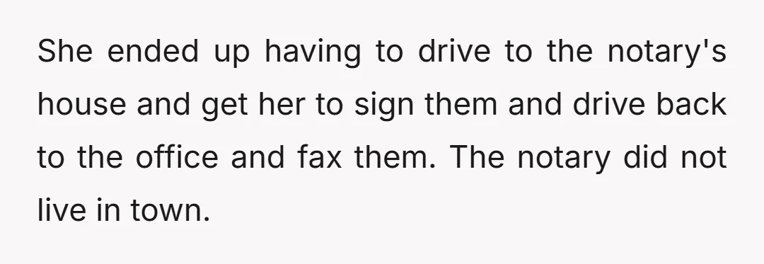 She ended up having to drive to the notary's house and get her to sign them and drive back to the office and fax them. The notary did not live...