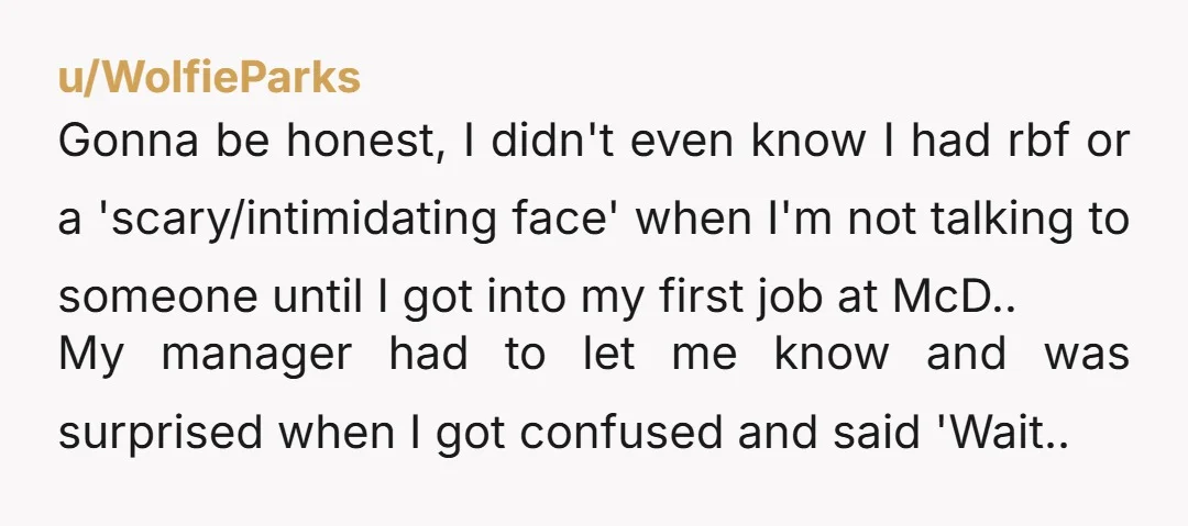 u/WolfieParks Gonna be honest, I didn't even know I had rbf or a 'scary/intimidating face' when I'm not talking to someone until I got into my first job at McD.....