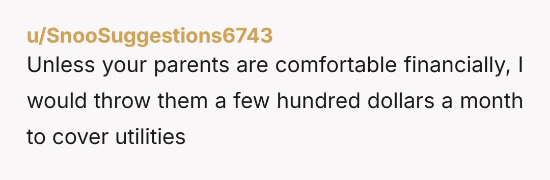u/SnooSuggestions6743
Unless your parents are comfortable financially, I would throw them a few hundred dollars a month to cover utilities 