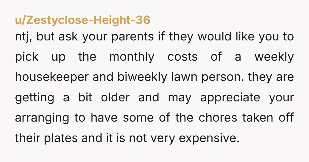 u/Zestyclose-Height-36 ntj, but ask your parents if they would like you to pick up the monthly costs of a weekly housekeeper and biweekly lawn person. they are getting a bit...