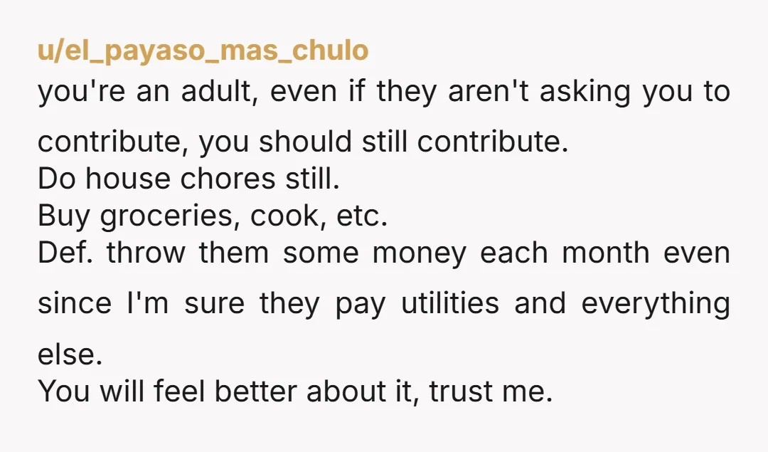 u/el_payaso_mas_chulo you're an adult, even if they aren't asking you to contribute, you should still contribute. Do house chores still. Buy groceries, cook, etc. Def. throw them some money each...