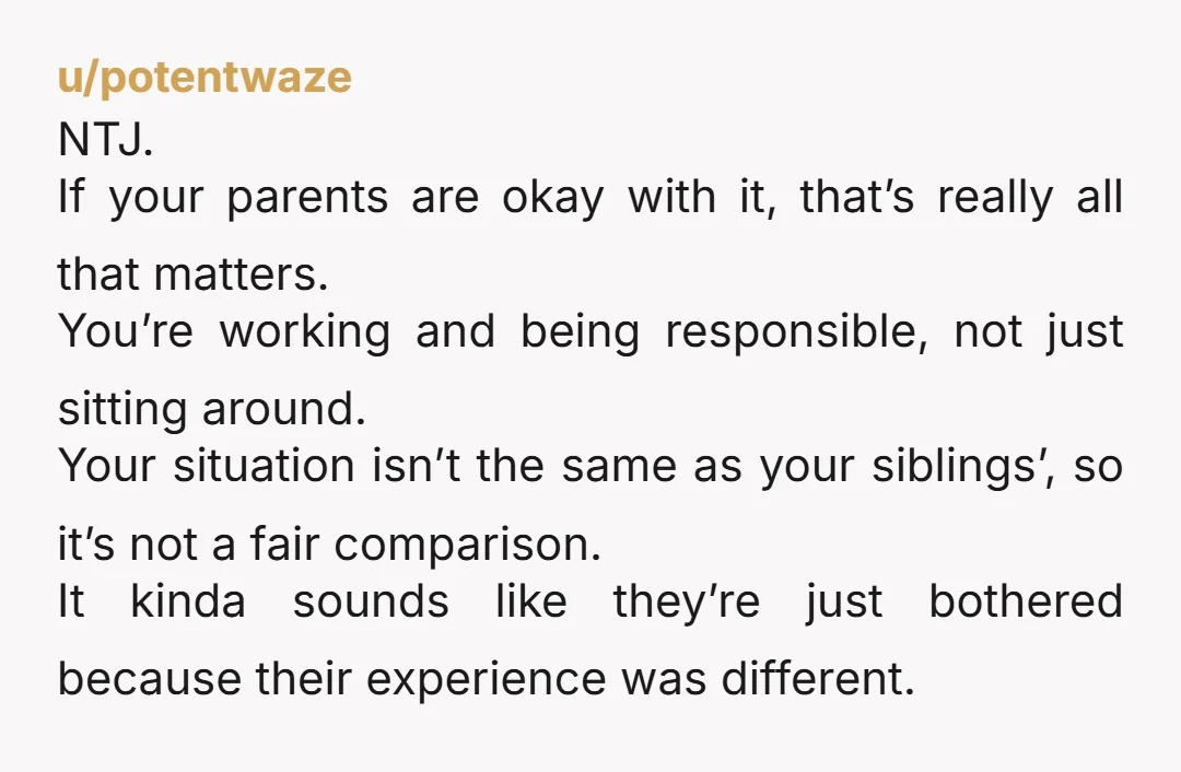 u/potentwaze NTJ. If your parents are okay with it, that’s really all that matters. You’re working and being responsible, not just sitting around. Your situation isn’t the same as your...