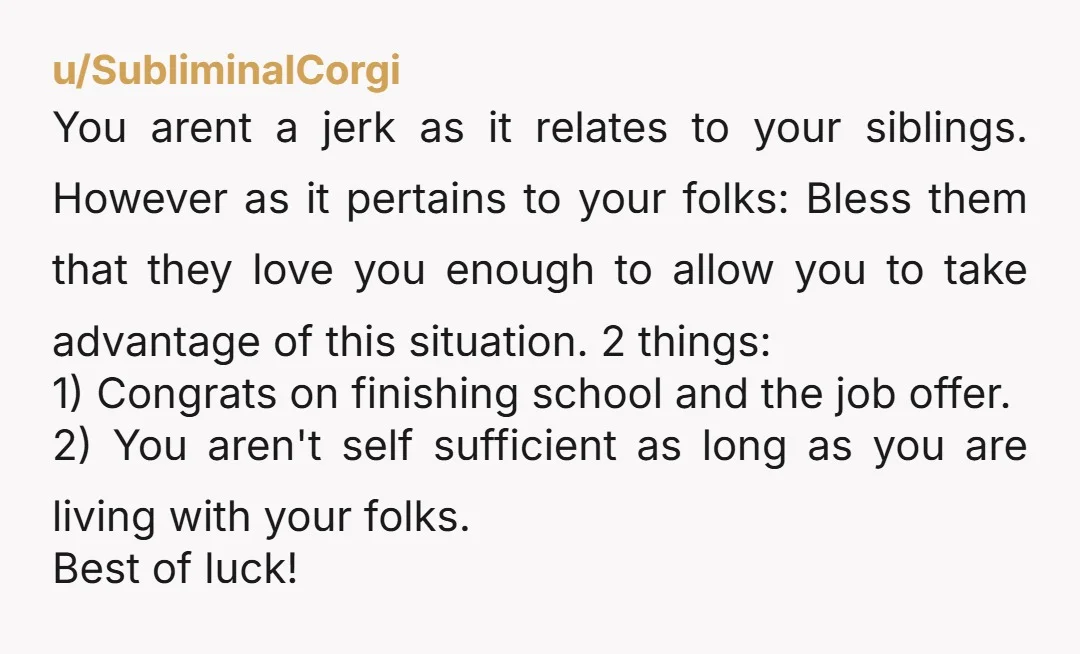 u/SubliminalCorgi You arent a jerk as it relates to your siblings. However as it pertains to your folks: Bless them that they love you enough to allow you to take...