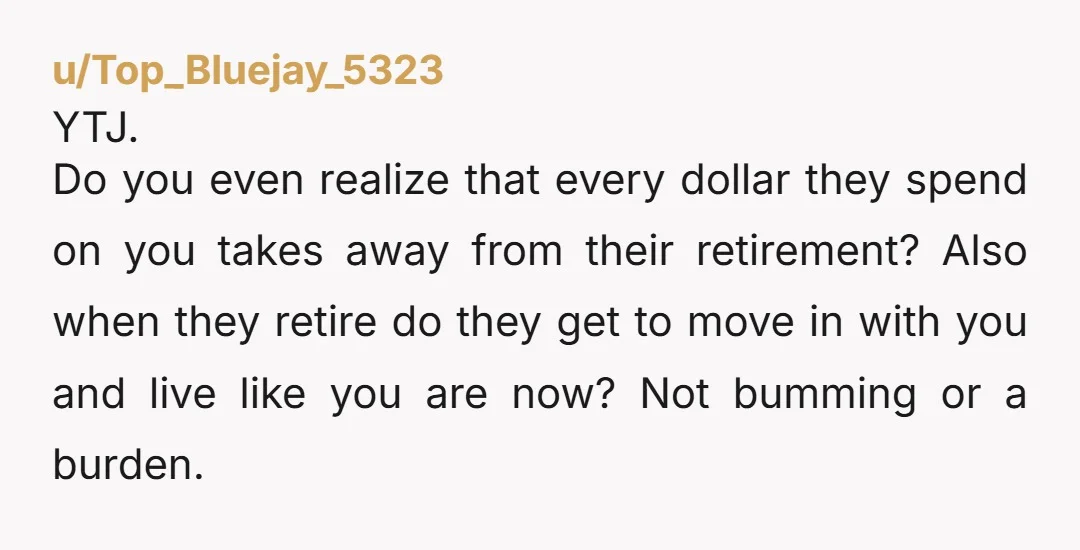 u/Top_Bluejay_5323 YTJ. Do you even realize that every dollar they spend on you takes away from their retirement? Also when they retire do they get to move in with you...