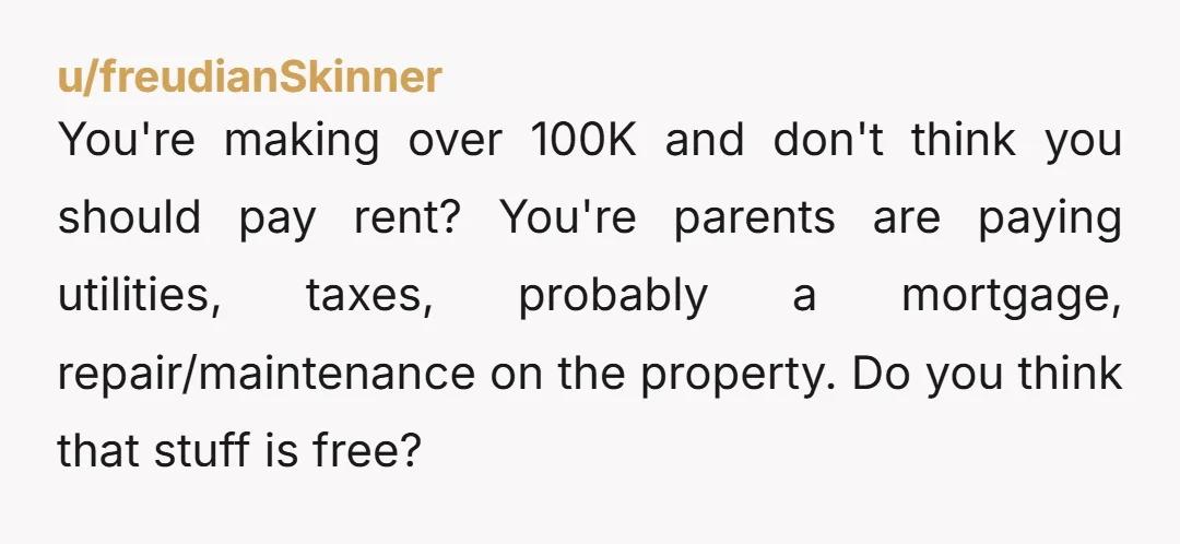 u/freudianSkinner You're making over 100K and don't think you should pay rent? You're parents are paying utilities, taxes, probably a mortgage, repair/maintenance on the property. Do you think that stuff...