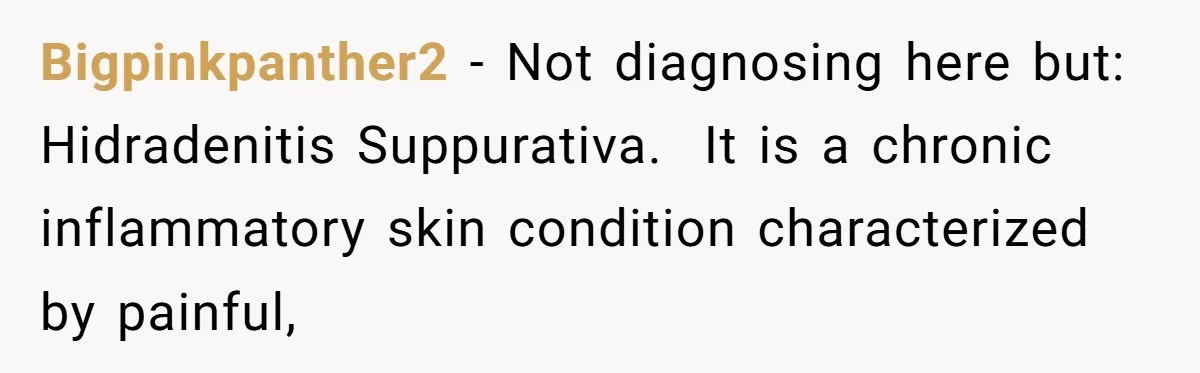 Bigpinkpanther2 − Not diagnosing here but: Hidradenitis Suppurativa. It is a chronic inflammatory skin condition characterized by painful,
