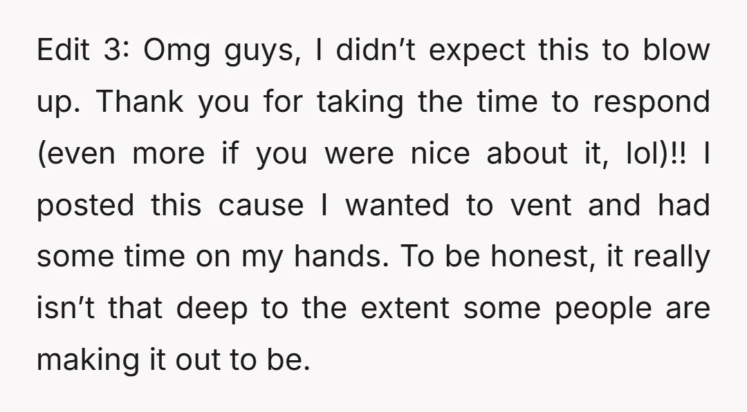 Edit 3: Omg guys, I didn’t expect this to blow up. Thank you for taking the time to respond (even more if you were nice about it, lol)!! I posted...