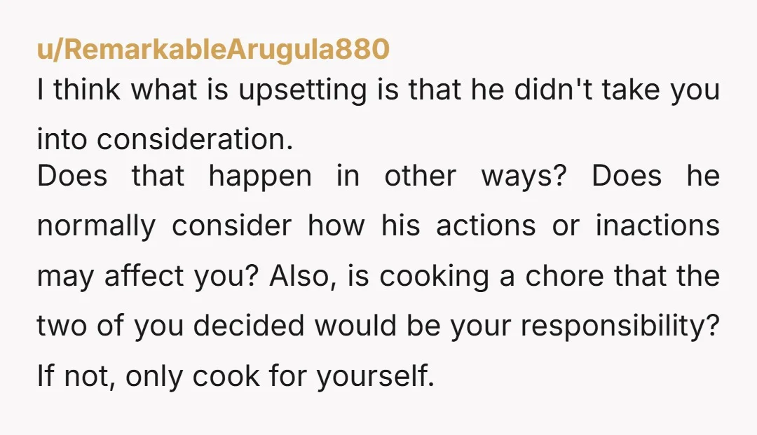 u/RemarkableArugula880 I think what is upsetting is that he didn't take you into consideration. Does that happen in other ways? Does he normally consider how his actions or inactions may...