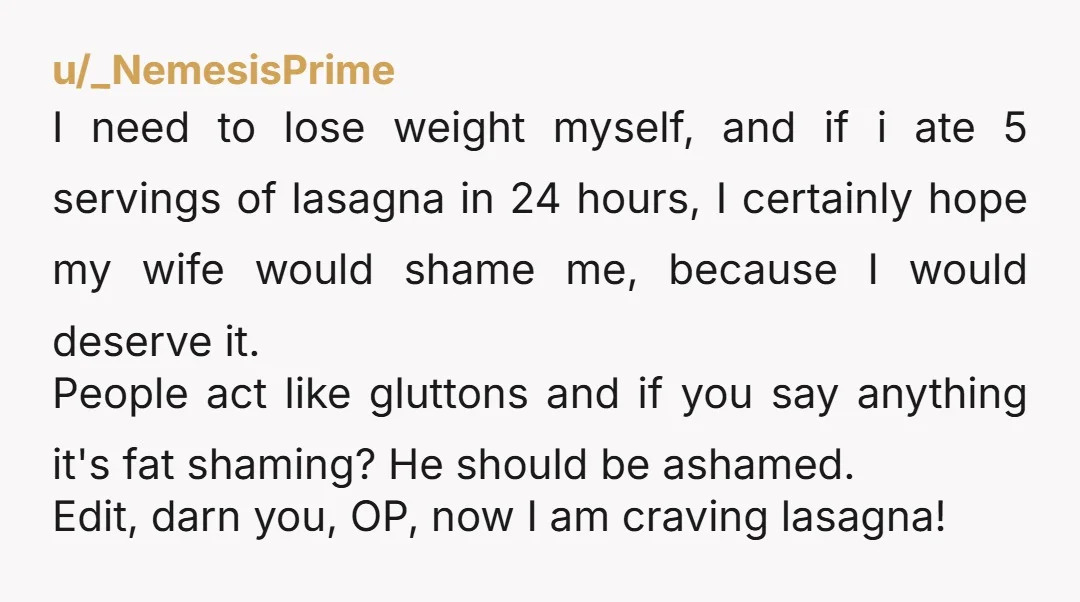 u/_NemesisPrime I need to lose weight myself, and if i ate 5 servings of lasagna in 24 hours, I certainly hope my wife would shame me, because I would deserve...