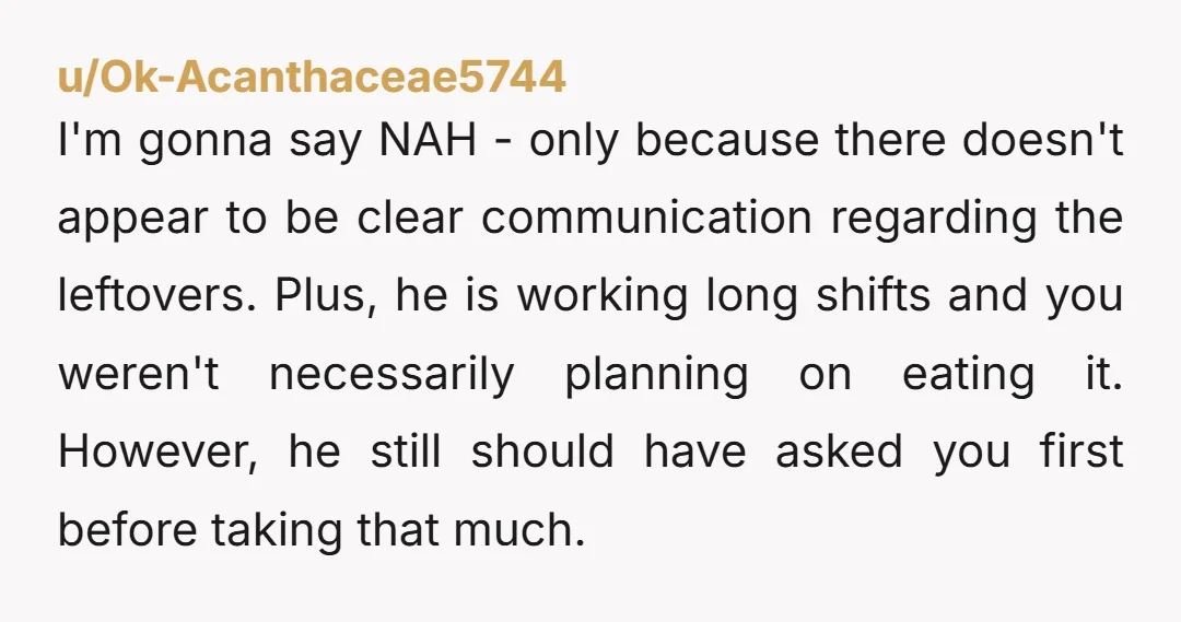 u/Ok-Acanthaceae5744 I'm gonna say NAH - only because there doesn't appear to be clear communication regarding the leftovers. Plus, he is working long shifts and you weren't necessarily planning on...