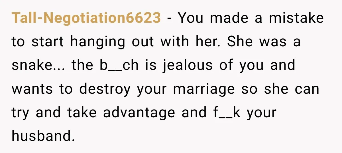 Tall-Negotiation6623 − You made a mistake to start hanging out with her. She was a snake... the b__ch is jealous of you and wants to destroy your marriage so she...