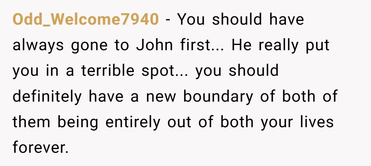 Odd_Welcome7940 − You should have always gone to John first... He really put you in a terrible spot... you should definitely have a new boundary of both of them being...