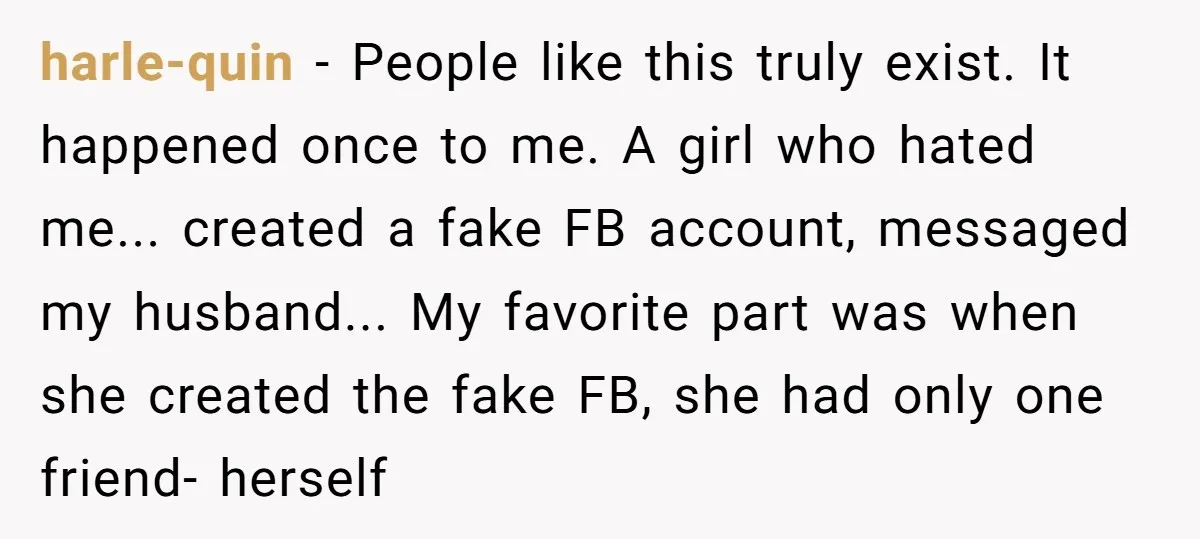 harle-quin − People like this truly exist. It happened once to me. A girl who hated me... created a fake FB account, messaged my husband... My favorite part was when...