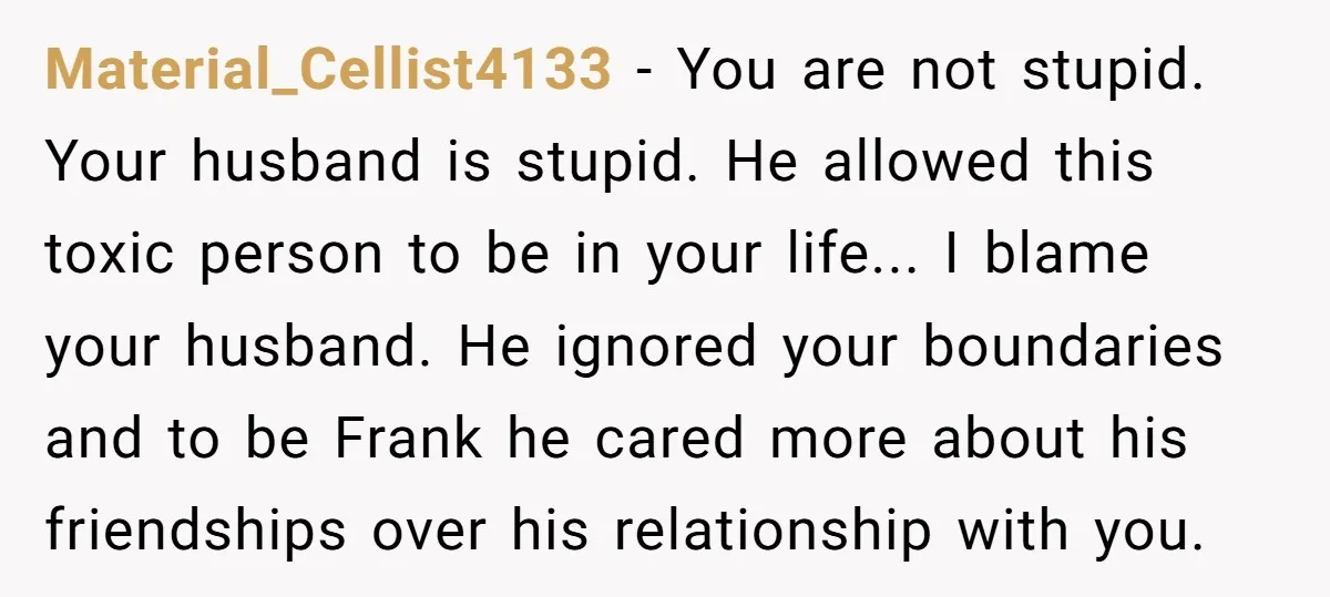 Material_Cellist4133 − You are not stupid. Your husband is stupid. He allowed this toxic person to be in your life... I blame your husband. He ignored your boundaries and to...