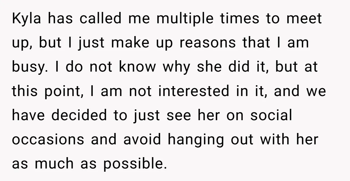 Kyla has called me multiple times to meet up, but I just make up reasons that I am busy. I do not know why she did it, but at this...