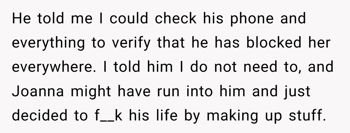 He told me I could check his phone and everything to verify that he has blocked her everywhere. I told him I do not need to, and Joanna might have...