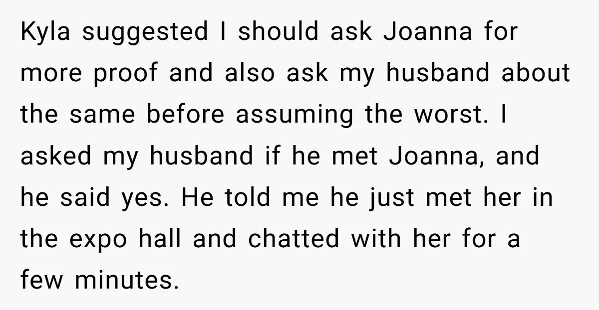 Kyla suggested I should ask Joanna for more proof and also ask my husband about the same before assuming the worst. I asked my husband if he met Joanna, and...