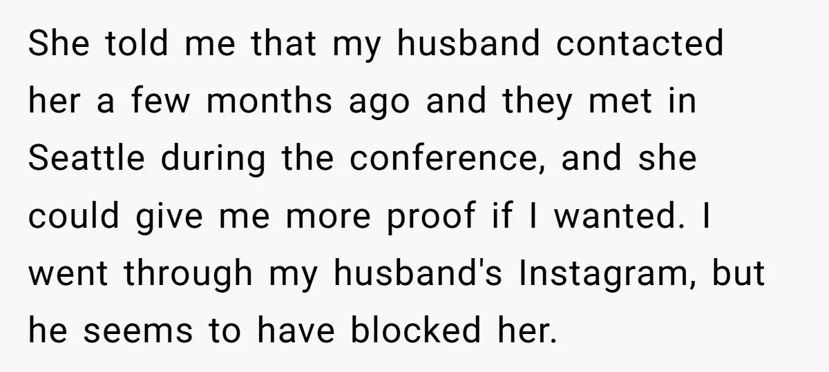 She told me that my husband contacted her a few months ago and they met in Seattle during the conference, and she could give me more proof if I wanted....