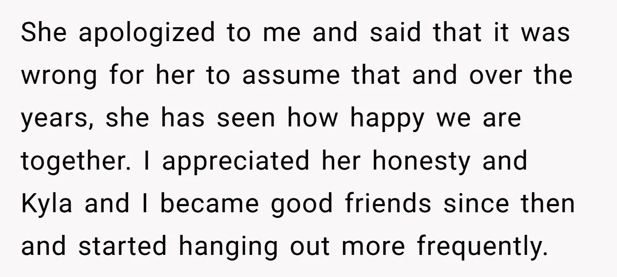 She apologized to me and said that it was wrong for her to assume that and over the years, she has seen how happy we are together. I appreciated her...