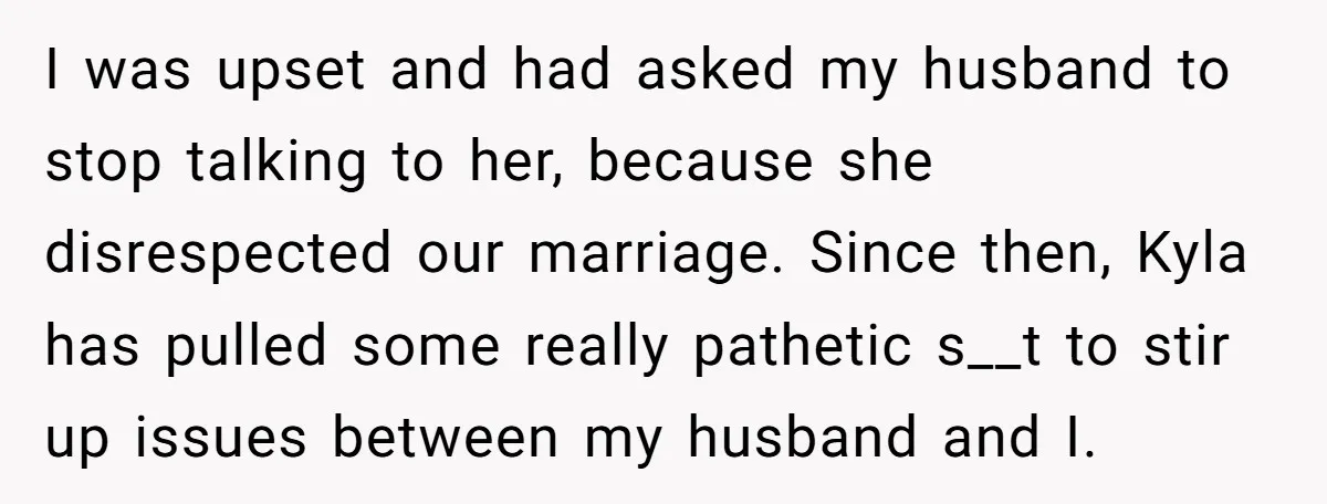 I was upset and had asked my husband to stop talking to her, because she disrespected our marriage. Since then, Kyla has pulled some really pathetic s__t to stir up...