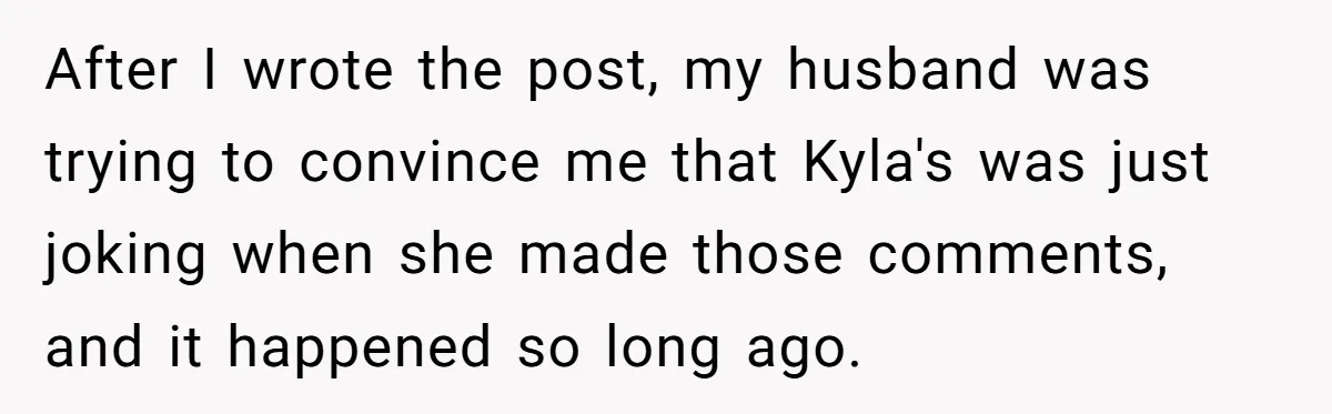 After I wrote the post, my husband was trying to convince me that Kyla's was just joking when she made those comments, and it happened so long ago.