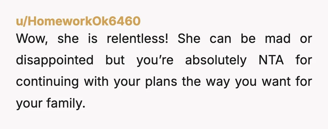 u/HomeworkOk6460
Wow, she is relentless! She can be mad or disappointed but you’re absolutely NTA for continuing with your plans the way you want for your family. 