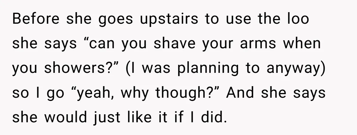 Before she goes upstairs to use the loo she says “can you shave your arms when you showers?” (I was planning to anyway) so I go “yeah, why though?” And...