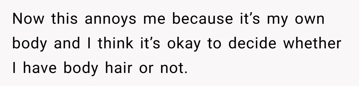 Now this annoys me because it’s my own body and I think it’s okay to decide whether I have body hair or not.