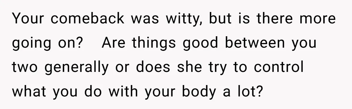 Your comeback was witty, but is there more going on? Are things good between you two generally or does she try to control what you do with your body a...