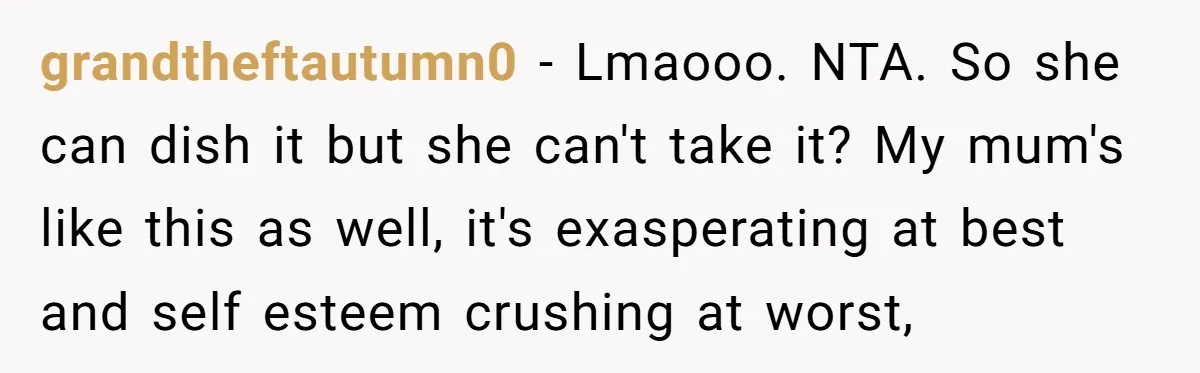 grandtheftautumn0 − Lmaooo. NTA. So she can dish it but she can't take it? My mum's like this as well, it's exasperating at best and self esteem crushing at worst,