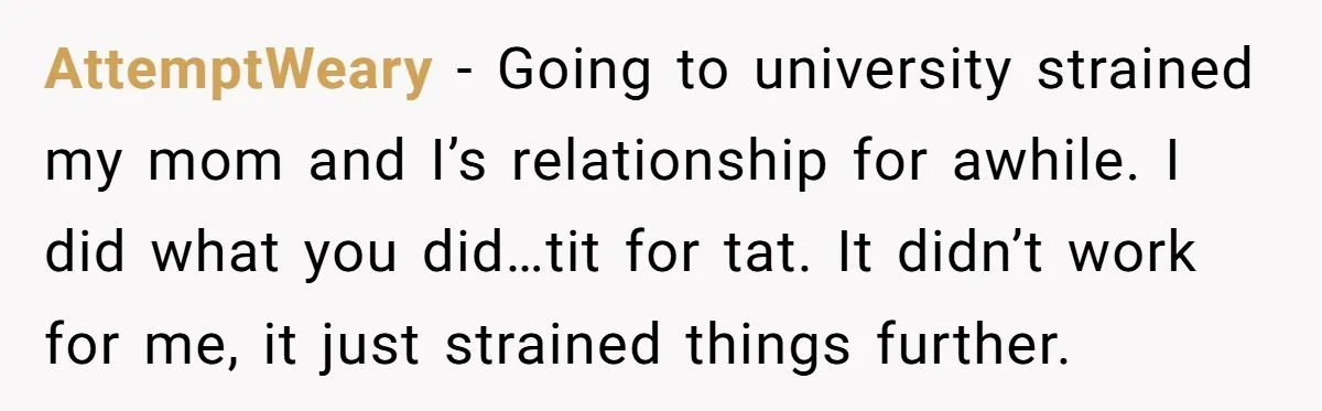 AttemptWeary − Going to university strained my mom and I’s relationship for awhile. I did what you did…tit for tat. It didn’t work for me, it just strained things further.