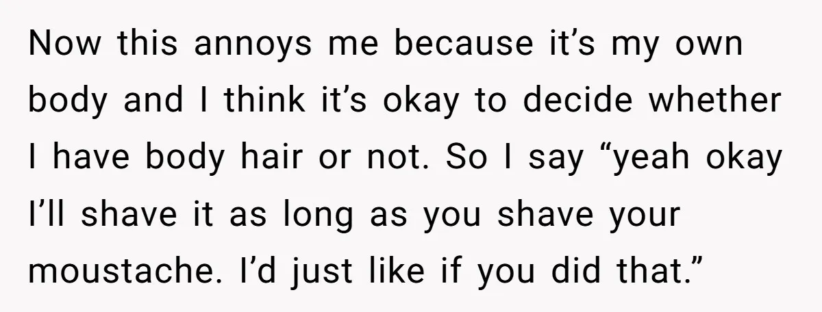Now this annoys me because it’s my own body and I think it’s okay to decide whether I have body hair or not. So I say “yeah okay I’ll shave...