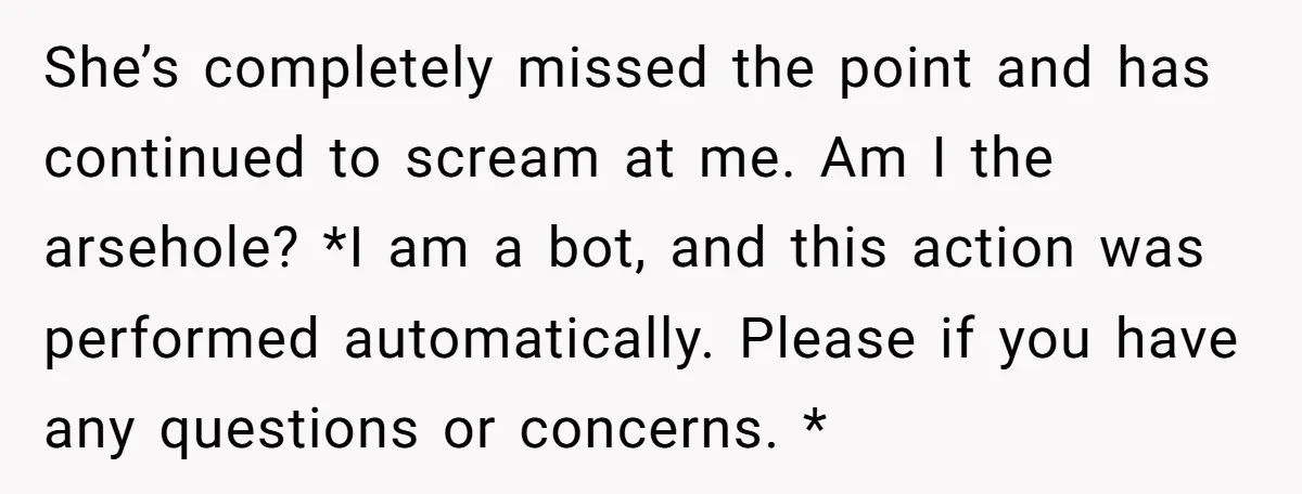 She’s completely missed the point and has continued to scream at me. Am I the arsehole? *I am a bot, and this action was performed automatically. Please if you have...