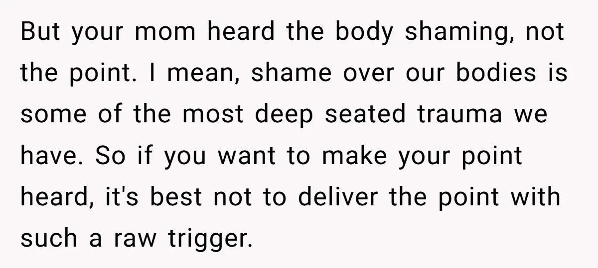 But your mom heard the body shaming, not the point. I mean, shame over our bodies is some of the most deep seated trauma we have. So if you want...