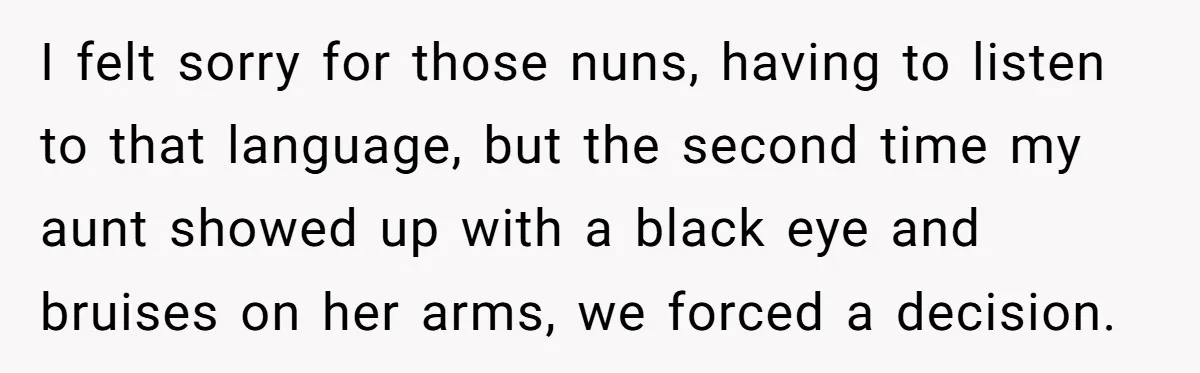I felt sorry for those nuns, having to listen to that language, but the second time my aunt showed up with a black eye and bruises on her arms, we...