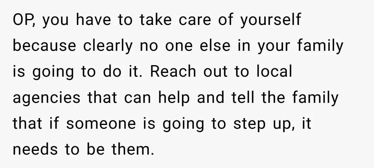 OP, you have to take care of yourself because clearly no one else in your family is going to do it. Reach out to local agencies that can help and...