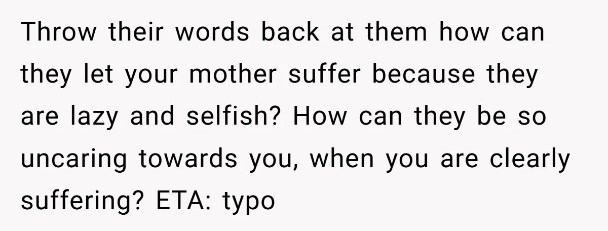 Throw their words back at them how can they let your mother suffer because they are lazy and selfish? How can they be so uncaring towards you, when you are...