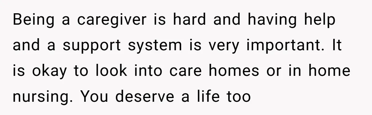 Being a caregiver is hard and having help and a support system is very important. It is okay to look into care homes or in home nursing. You deserve a...