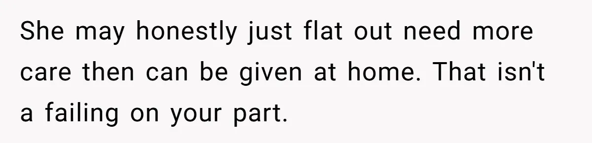 She may honestly just flat out need more care then can be given at home. That isn't a failing on your part.