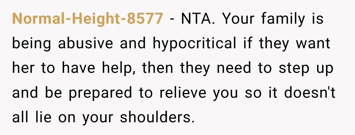 Normal-Height-8577 − NTA. Your family is being abusive and hypocritical if they want her to have help, then they need to step up and be prepared to relieve you so...