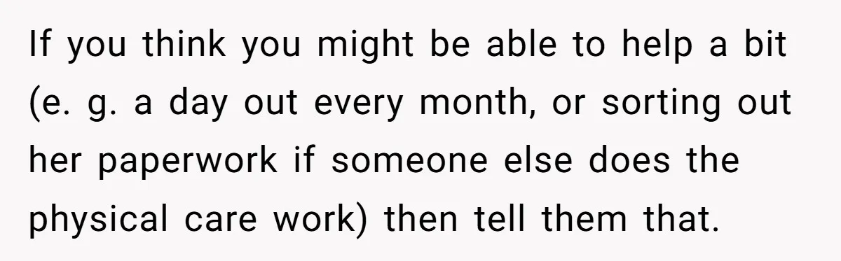 If you think you might be able to help a bit (e. g. a day out every month, or sorting out her paperwork if someone else does the physical care...