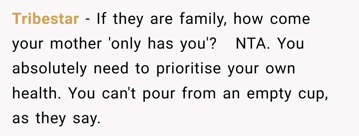 Tribestar − If they are family, how come your mother 'only has you'? NTA. You absolutely need to prioritise your own health. You can't pour from an empty cup, as...