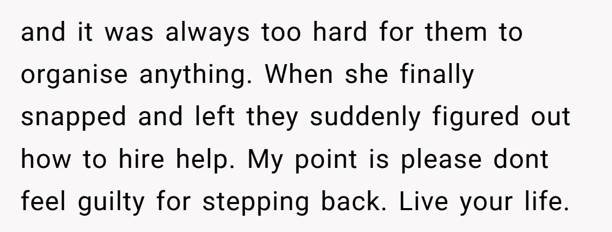 and it was always too hard for them to organise anything. When she finally snapped and left they suddenly figured out how to hire help. My point is please dont...