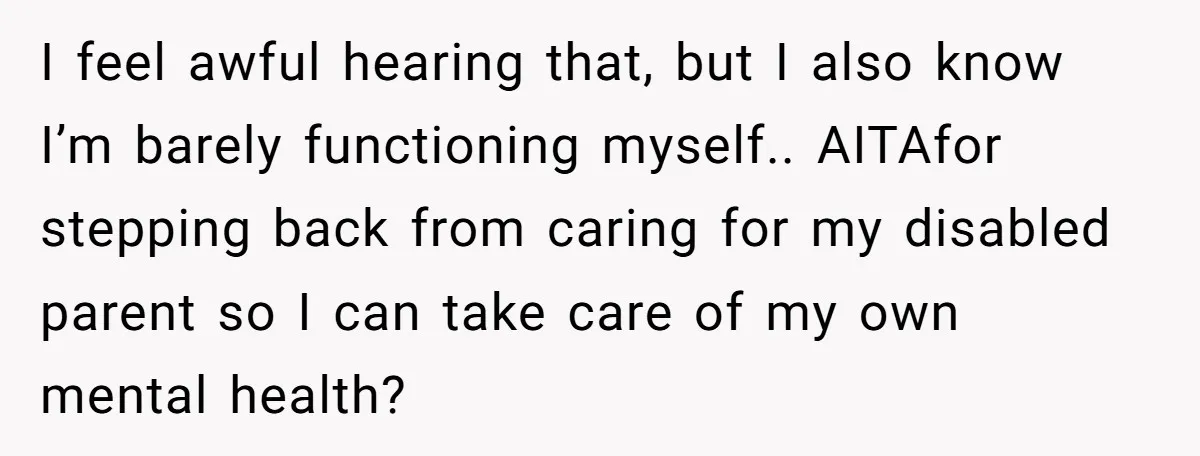 I feel awful hearing that, but I also know I’m barely functioning myself.. AITAfor stepping back from caring for my disabled parent so I can take care of my own...